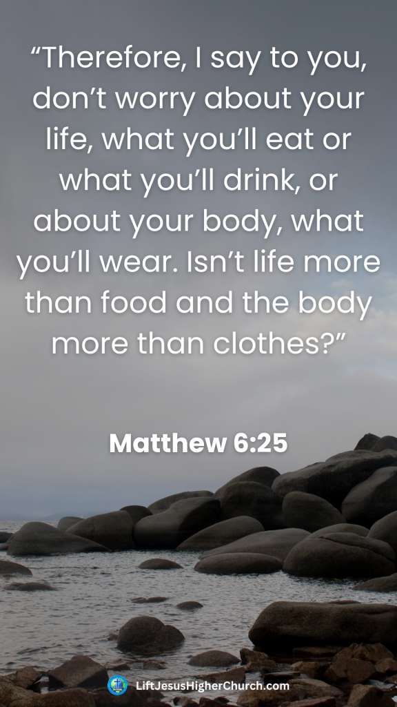 “Therefore, I say to you, don’t worry about your life, what you’ll eat or what you’ll drink, or about your body, what you’ll wear. Isn’t life more than food and the body more than clothes?”