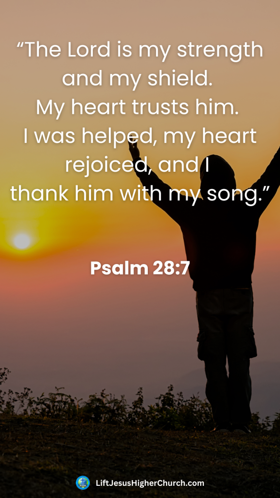 “The Lord is my strength and my shield. 
My heart trusts him. 
I was helped, my heart rejoiced, and I 
thank him with my song.”