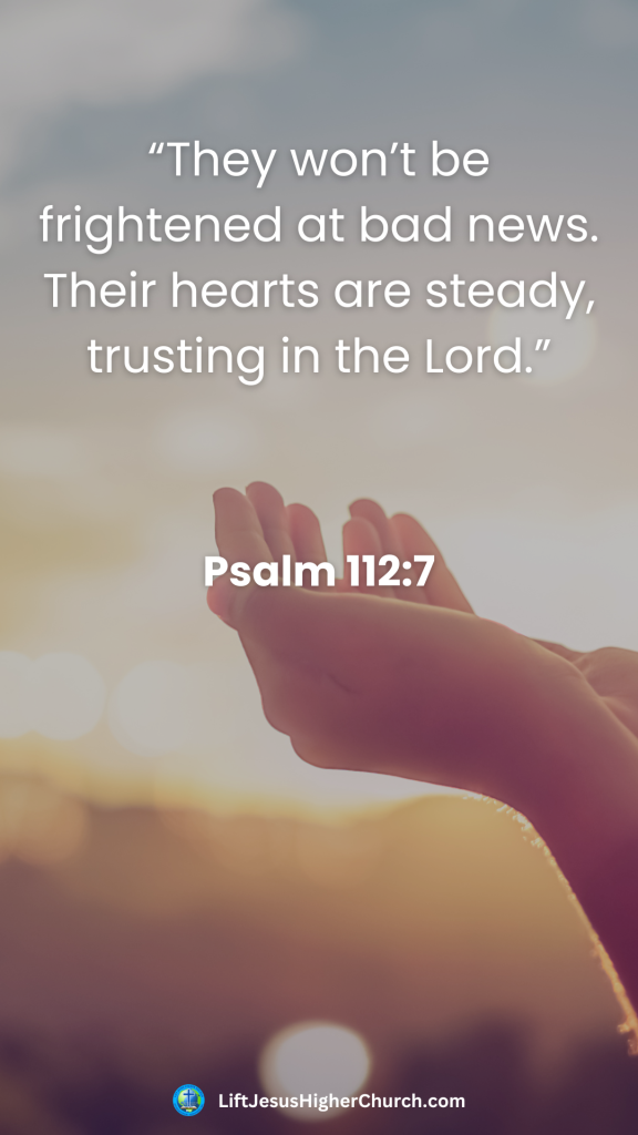 “They won’t be frightened at bad news. Their hearts are steady, trusting in the Lord.”