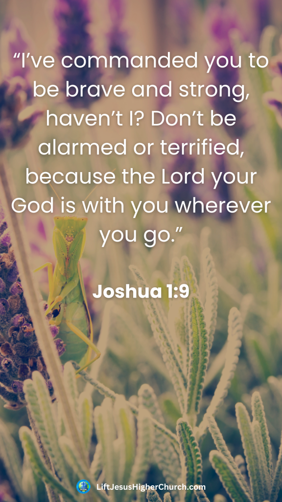 “I’ve commanded you to be brave and strong, haven’t I? Don’t be alarmed or terrified, because the Lord your God is with you wherever you go.”