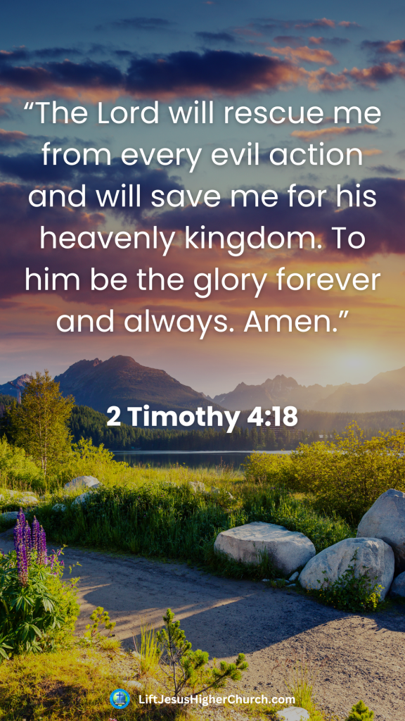 “The Lord will rescue me from every evil action and will save me for his heavenly kingdom. To him be the glory forever and always. Amen.”